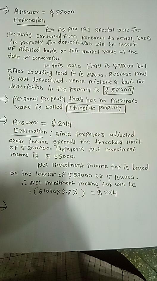 Answer-申88000 E xplanation AD AS Per R9 gPecial ouie for OF Adjusled bosis or rarr mar)cl Value at Arc ale of conversion. inthis case Frn U13q,qPooo but aner excuding land it is 8800 Becausc land s Not dePreciated . Hence micheves basie for depreciation in tトe Pope、ly s r88000/ Peasonal popend that has no inteins/c ae is called Intang)bie Popety E XPlanation ginte tox Paye s adjusted qoss ihcome excceds the threchold imt of $ 200ooo. Taxfayers Net invesiment income is30 S300o. Nes investment income ta is based on the lesseo of $5300o o S2000 Ne Investment Income tar uoi be