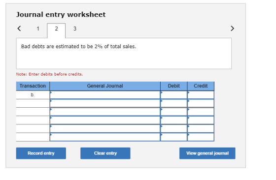 Journal entry worksheet < 1 2 3 Bad debts are estimated to be 2% of total sales. Note: Enter debits before credits. Transacti