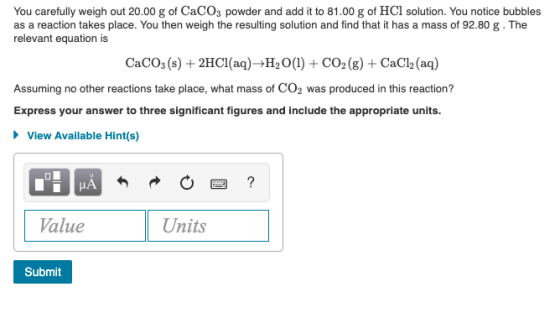 You carefully weigh out 20.00 g of CaCO3 powder and add it to 81.00 g of HCl solution. You notice bubbles as a reaction takes