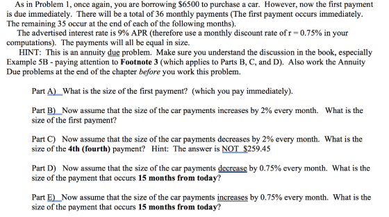 As in Problem 1, once again, you are borrowing $6500 to purchase a car. However, now the first payment is due immediately. There will be a total of 36 monthly payments (The first payment occurs immediately. The remaining 35 occur at the end of each of the following months). The advertised interest rate is 9% APR (therefore use a monthly discount rate of r-0.75% in your computations). The payments will all be equal in size HINT: This is an annuity due problem. Make sure you understand the discussion in the book, especially Example 5B - paying attention to Footnote 3 (which applies to Parts B, C, and D). Also work the Annuity Due problems at the end of the chapter before you work this problem Part A) What is the size of the first payment? (which vou pay immediately) Part B)Now assume that the size of the car payments increases by 2% every month. size of the first payment? What is the Part C) Now assume that the size of the car payments decreases by 2% every month. What is the size of the 4th (fourth) payment? Hint: The answer is NOT $259.45 Part D) Now assume that the size of the car payments decrease by 0.75% every month. What is the size of the payment that occurs 15 months from today? Part E) Now assume that the size of the car payments increases by 0.75% every month. What is the size of the payment that occurs 15 months from today?