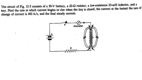 he circuit of Fig. 32-5 consists of a 5 T -V battery, a 20 Ω resistor key. Find the rate at which current begins change of current is 400 A/s, and the final steady current. a low-resistance 25-mH inductor, and a to rise when the key is closed, the current at the instant the rate of Ammeter