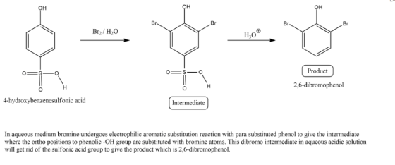 он он Br Br Br. Br Br2/H20 н,00 Product 2,6-dibromophenol 4-hydroxybenzenesulfonic acid Intermediate In aqueous medium bromine undergoes electrophilic aromatic substitution reaction with para substituted phenol to give the intermediate where the ortho positions to phenolic -OH group are substituted with bromine atoms. This dibromo intermediate in aqueous acidic solution will get rid of the sulfonic acid group to give the product which is 2,6-dibromophenol.
