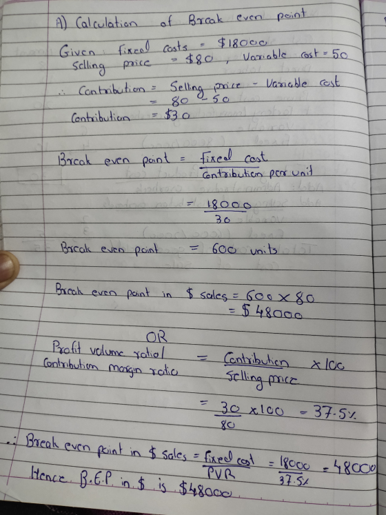 A) Calculation of Break even point Given: fixcal costs = $18000 Selling price - $80, Variable cost = 50 .: Contribution = Sel