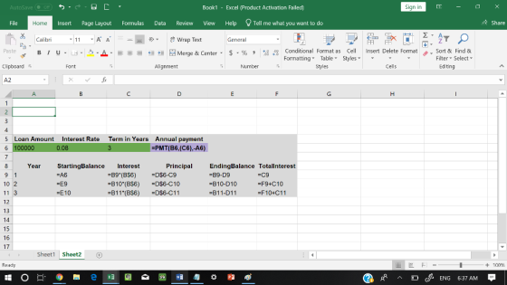 AutoSave Book1 - Excel 《Product Activation Failed) Sign in File Insert Page Layout Formulas Data Review View Help Tell me what you want to do 수 Share Home Calibri Wrap Text General 田FF Conditional Fornat as Cell Insert Delete Fornat FormattingTable Styles- 、. Sort & Find & Editing Paste u . 녀 . 2.A 호 들經垣@werge & Center-5 . % , : Filter Select Clipboard Alignment Number Styles Cells A2 4 Loan Amount Interest Rate Term in Years Annual payment -PMT(B6,(C6),-A6) 5 Year StartingBalance Interest Principal EndingBalance Totallnterest B9-D9 B10-D10 B11-D11 C9 -F9+C10 -F10+C11 =E9 =E10 10 2 11 3 12 13 14 15 16 17 -810(BS6) B11 (BS6) =D$6-C10 D$6-C11 Sheet1 Shet2 Ready + 100 w 匀益 cENG 6:37 AM