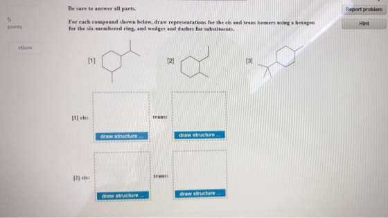 Be sure to answer all parts. Report problem For each compound shown below, draw representations for the els and trans isomers