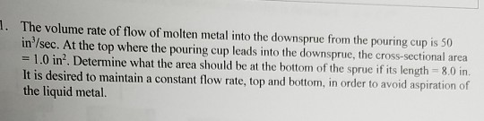 . The volume rate of flow of molten metal into the downsprue from the pouring cup is 50 in/sec. At the top where the pouring