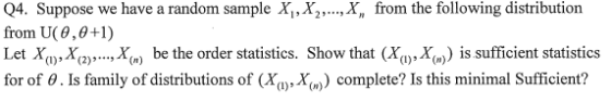 Q4. Suppose we have a random sample X,, X,, ,X, from the following distribution from U(8,0+1) Let X),Xa).,X) be the order statistics. Show that (Xy,Xu)is sufficient statistics for of ? . Is family of distributions of (Xa),X( )) complete? Is this minimal sufficient?