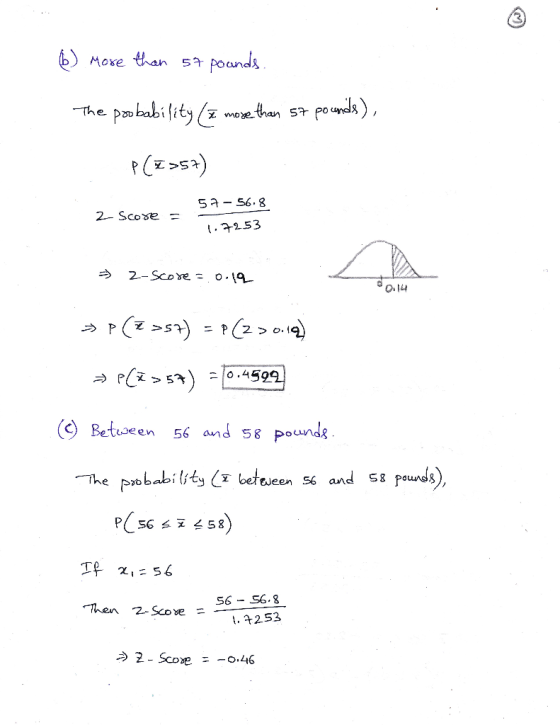 6) More than 57 pounds. The probability (I more than 57 pounds), P(Z >57) 2- Score = 57-56.8 1.7253 = 2-score = 0.19 O .14 >>