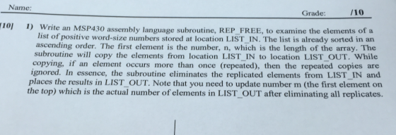 Name: Grade: 101 1) Write an MSP430 assembly language subroutine, REP FREE, to examine the elements of a list of positive word-size numbers stored at location LIST IN. The list is already sorted in ascending order. The first element is the number, n, which is the length of the array. The subroutine will copy the elements from location LIST IN to location LIST OUT. While ignored. if an occurs more than once then the copies and In essence, the subroutine eliminates the replicated elements from LIST IN places the results in LIST OUT. Note that you need to update number m (the first element on the top which is the actual number of elements in LIST OUT after eliminating all replicates.