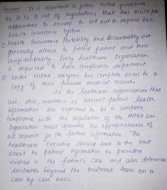 Answer: It is important to follow HIPAA guidelines as it is a set of regulations that has multiple approaches to ensure to se