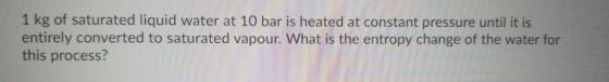 1 kg of saturated liquid water at 10 bar is heated at constant pressure until it is! entirely converted to saturated vapour.