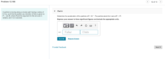 Problem 12.166 12 of 13> Part A Determine the acceleration of the particle at θ-34°. The particle starts from rest at θ Express your answer to three significant figures and include the appropriate units. A particle is moving along a circular path having a radius of 6.3 in. such that its position as a function of time is given by 0 sin 3t, where 0 and the argument for the sine are in radians, and t is in seconds. Value Unis Units Submit Provide Feedback Next>
