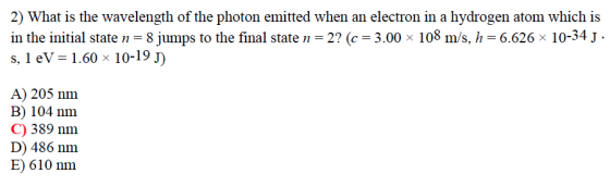2) What is the wavelength of the photon emitted when an electron in a hydrogen atom which is in the initial state n 8 jumps to the final staten 2? (c J 3.00 x 108 m/s, h 6.626 x 10-34 J s, 1 eV 1.60 x 10-19 J) A) 205 nm B 104 nm C) 389 nm. D) 486 nm E) 610 nm.