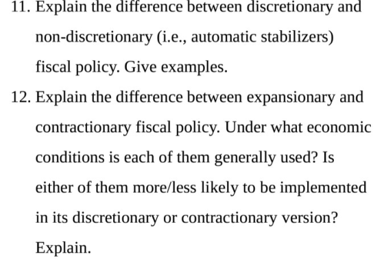 11. Explain the difference between discretionary and non-discretionary (i.e., automatic stabilizers) fiscal policy. Give examples. 12. Explain the difference between expansionary and contractionary fiscal policy. Under what economic conditions is each of them generally used? Is either of them more/less likely to be implemented in its discretionary or contractionarv version? Explain