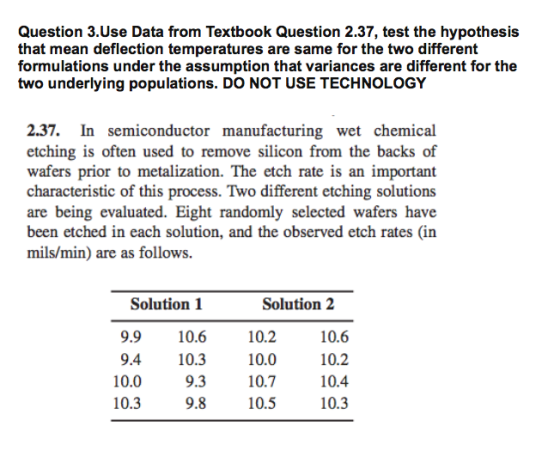 Question 3.Use Data from Textbook Question 2.37, test the hypothesis that mean deflection temperatures are same for the two different formulations under the assumption that variances are different for thee two underlying populations. DO NOT USE TECHNOLOGY 2.37. In semiconductor manufacturing wet chemical etching is often used to remove silicon from the backs of wafers prior to metalization. The etch rate is an important characteristic of this process. Two different etching solutions are being evaluated. Eight randomly selected wafers have been etched in each solution, and the observed etch rates (in mils/min) are as follows. Solution 1 Solution2 9.9 10.6 4 10.3 9.3 9.8 10.2 10.0 10.7 10.5 10.6 10.2 10.4 10.3 10.0 10.3