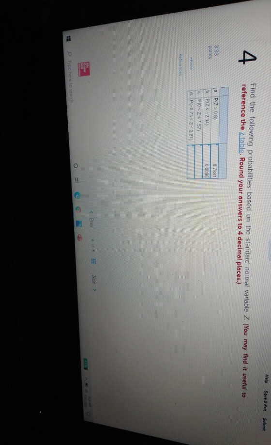 Help Save & Exit Submit 4 Find the following probabilities based on the standard normal variable Z. (You may find it useful t