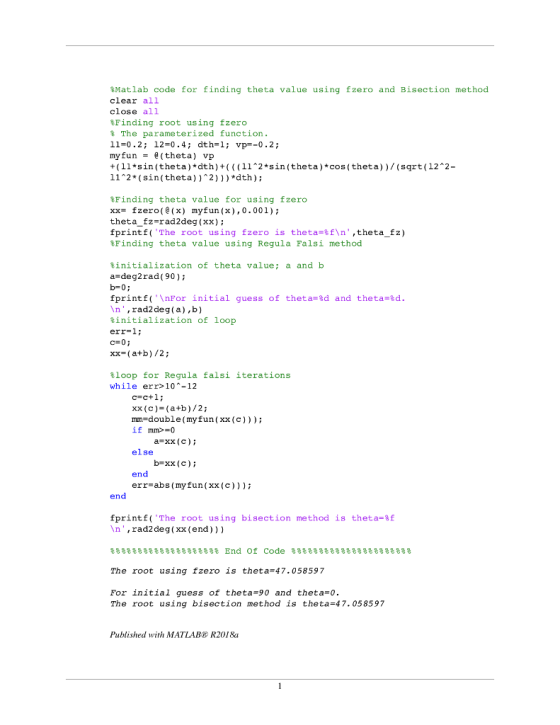 %Matlab code for finding the ta value using fzero and Bisection method clear all close all %Finding root using fzero The parameterized function. 11-0.2; 12-0.4; dth-l vp-0.2; myfun (theta) vp +(11sin (theta) dth)+((112*sin theta)*cos (theta)) (sqrt(12 2- 11*2*(sin (theta))2))) dth); %Finding theta value for using fzero xx- fzero( (x) myfun (),0.001) theta_fz-rad2deg (xx); fprint f ( The root using fzero is the ta=%f ,the tafz) Finding theta value using Regula Falsi method %initialization of theta value ; a and b a-deg2rad ( 90); b-0; fprint f ( - For initial guess of theta=%d and the ta=%d. In, rad2deg(a),b) %initialization of loop err-l c=0; xx-(atb)/2; %loop for Regula falsi iterations while err>10-12 xx (c)=(a+b )/ 2; mm=double (myfun ( xx ( c ) ) ) ; if mm>=0 a-xx(c) else b-xx (c) err-abs (myfun(xx(c))) fprintf( The root using bisection method is theta-f n,rad2deg (xx (end))) 용号号응용号号응용号号응용号号응용号号% End Of Code 융융용용융융용용융융용용융융용용융융용용융융 The root using fzero is theta-47.05859 7 For initial guess of theta-90 and theta 0. The root using bisection method is theta 47.058597 Published with MATLABE R2018a