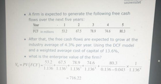 universitet . A firm is expected to generate the following free cash flows over the next five years: Year FCF In millions 53.2 67.5 78.974.6 80.3 . After that, the free cash flows are expected to grow at the industry average of 4.3% per year. Using the DCF model and a weighted average cost of capital of 13.6%, what is the enterprise value of the firm? 53.2 67.5 78.9 74.6 80.3 1.136 1.13636.136 0.136-0.043 1.136 = 716.22