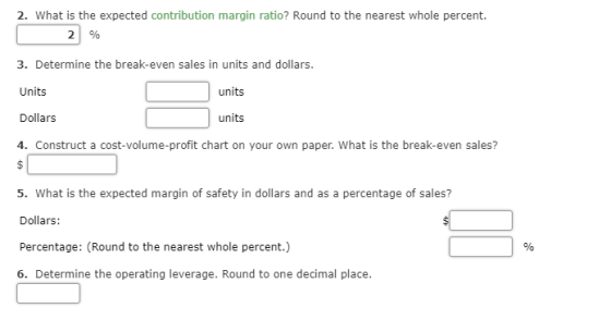 2. What is the expected contribution margin ratio? Round to the nearest whole percent. 2 % 3. Determine the break-even sales