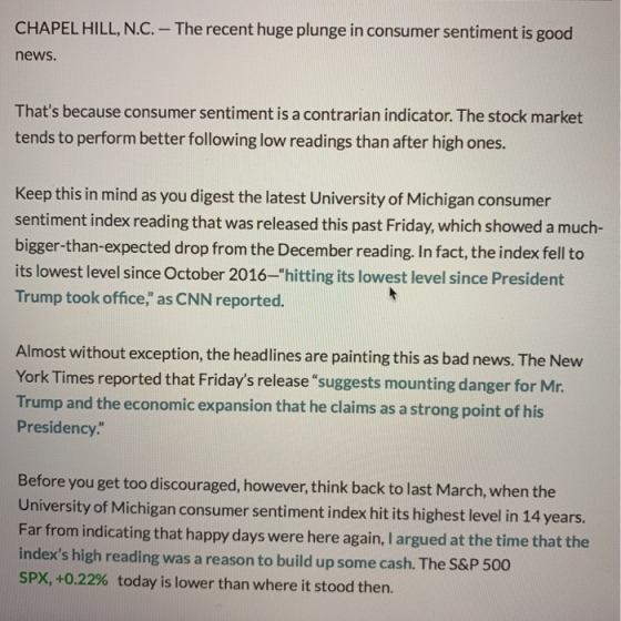 CHAPEL HILL, N.C. - The recent huge plunge in consumer sentiment is good news Thats because consumer sentiment is a contrarian indicator. The stock market tends to perform better following low readings than after high ones. Keep this in mind as you digest the latest University of Michigan consumer sentiment index reading that was released this past Friday, which showed a much- bigger-than-expected drop from the December reading. In fact, the index fell to its lowest level since October 2016-hitting its lowest level since President Trump took office, as CNN reported. Almost without exception, the headlines are painting this as bad news. The New York Times reported that Fridays release suggests mounting danger for Mr Trump and the economic expansion that he claims as a strong point of his Presidency. Before you get too discouraged, however, think back to last March, when the University of Michigan consumer sentiment index hit its highest level in 14 years. Far from indicating that happy days were here again, I argued at the time that the indexs high reading was a reason to build up some cash. The S&P 500 SPX, +0.22% today is lower than where it stood then.