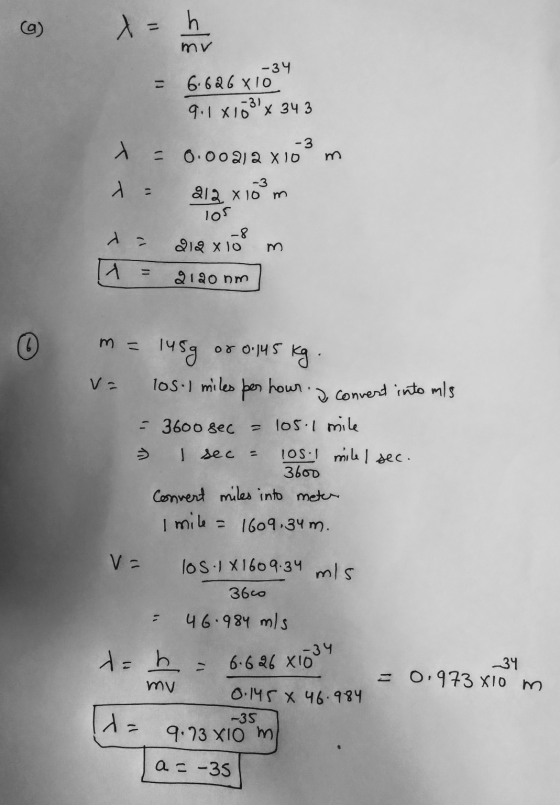 a) = h mv -34 6.626 x 10 9.1 X10 x 34 3 - m. -3 0.00212 8 10 -3 212 X10 m 105 -8 219 x 10 A = 2120 nm © m = or 0.145 kg v= -