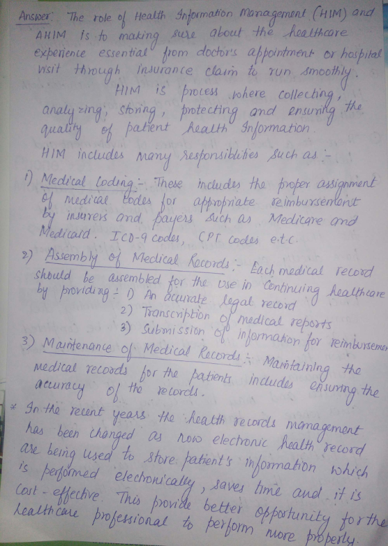 Ansver The role of ealth nformation managemant CM) and AHIM Is to making gule about the nealthcare experiente essentialv om doctors appointment or hospital wisit though Insurante claim to run smooth HIM İS notes.nhere collecting, analy zing, Somn naly ng shining, pntectinyg and nunit ha HIM includes Many As|onsibiches 、gu chad Mediral lodui These nciudes ha proper asignnend nures and payers such a Medlicare and Mediald. Tc-q cos, CPT cols etc 2) Assembly ot Mectical focprd La madical relod shbuld he assembled for the vse in Continuing healihcare by rovidi agunale logal retord 2) Transenpion o medicat reports 3) Manter ande o、Medical Records六Mali,fainlng the Mecdical relods or the patent includas ensuning the acuura 关 30 elunt has been thongd osnao elechonc halth record ale beng usea to sore patients ormathon hohick Cot-effechve. Thus ponile bettei opportunity tor the keat thou probe舸ional to perborn, More paperly