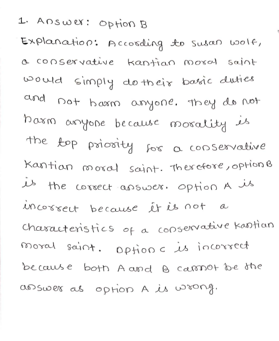 1. Answer: option B is the top priority Explancetion. According to susan wolf, o conservative Kantian moro Saint would simply