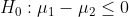 H_0: \mu_1 -\mu_2\leq 0