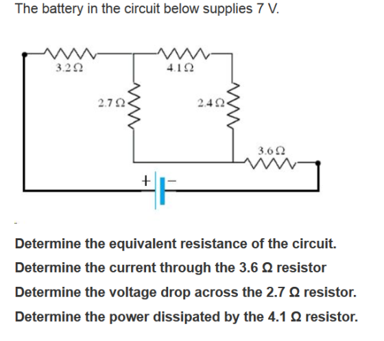 The battery in the circuit below supplies 7 V 3.2 Ω 41Ω 2.7 Ω 2.4 Ω 3.6 Ω Determine the equivalent resistance of the circuit. Determine the current through the 3.6 Ω resistor Determine the voltage drop across the 2.7 Ω resistor. Determine the power dissipated by the 4.1 Ω resistor.