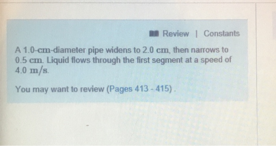 Review I Constants A 1.0-cm-diameter pipe widens to 2.0 cm, then narrows to 0.5 cm. Liquid flows through the first segment at a speed of 4.0 m/s You may want to review (Pages 413-415)