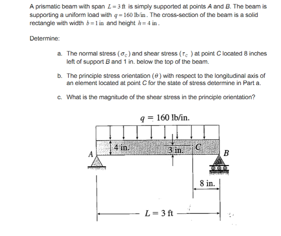 A prismatic beam with span L 3 ft is simply supported at points A and B. The beam is supporting a uniform load with q= 160 lbin. The cross-section of the beam is a solid rectangle with width b-1 in and height h-4 in Determine: a. The nor mal stress (%) and shear stress (tc ) at point C located 8 inches left of support B and 1 in. below the top of the beam. b. The principle stress orientation (θ) with respect to the longitudinal axis of an element located at point C for the state of stress determine in Part a C. What is the magnitude of the shear stress in the principle orientation? 160 lb/in. 8 in.