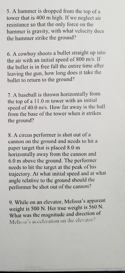 5. A hammer is dropped from the top of a tower that is 400 m high. If we neglect air resistance so that the only force on the hammer is gravity, with what velocity does the hammer strike the ground? 6. A cowboy shoots a bullet straight up into the air with an initial speed of 800 m/s. If the bullet is in free fall the entire time after leaving the gun, how long does it take the bullet to return to the ground? 7. A baseball is thrown horizontally from the top of a 11.0 m tower with an initial speed of 40.0 m/s. How far away is the ball from the base of the tower when it strikes the ground? 8. A circus performer is shot out of a cannon on the ground and needs to hit a paper target that is placed 8.0 m horizontally away from the cannon and 6.0 m above the ground. The performer needs to hit the target at the peak of his trajectory. At what initial speed and at what angle relative to the ground should the performer be shot out of the c annon? 9. While on an clevator, Melissas apparert weight is 500 N. Her true weight is 560 N. What was the magnitude and dircction of Melissas acceleration on the elevator?