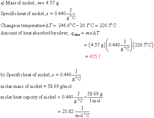 a) Mass of nickel, m= 4.57 g Specificheat of nickel, s = 0.440 Change in temperature AT = 246.6°C -20.1°C = 226.5°C Amount of