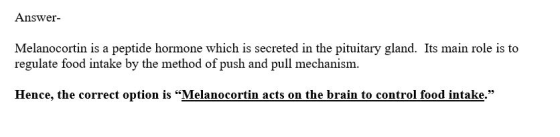 Answer- Melanocortin is a peptide hormone which is secreted in the pituitary gland. Its main role is to regulate food intake