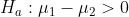 H_a: \mu_1 -\mu_2 > 0