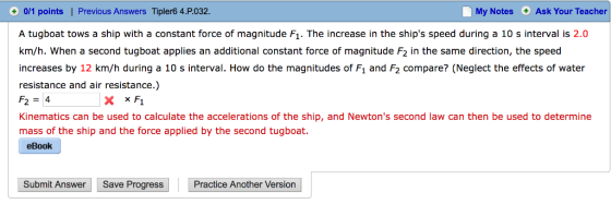 My Notes Ask Your Teacher 0/1 points | Previous Answers Tipler6 4.P.032. A tugboat tows a ship with a constant force of magnitude Fi. The increase in the ships speed during a 10 s interval is 2.0 km/h. When a second tugboat applies an additional constant force of magnitude F2 in the same direction, the speed increases by 12 km/h during a 10 s interval. How do the magnitudes of Fı and F2 compare? (Neglect the effects of water resistance and air resistance.) F24 Kinematics can be used to calculate the accelerations of the ship, and Newtons second law can then be used to determine mass of the ship and the force applied by the second tugboat. eBook Submit Answer Save Progress Practice Another Version
