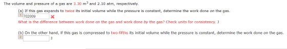 The volume and pressure of a gas are 3.30 m3 and 2.10 atm, respectively. a) If this gas expands to twice its initial volume while the pressure is constant, determine the work done on the gas 702009 What is the difference between work done on the gas and work done by the gas? Check units for consistency. 1 (b) On the other hand, if this gas is compressed to two-fifths its initial volume while the pressure is constant, determine the work done on the gas