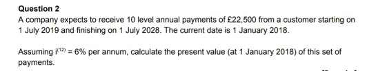 Question 2 A company expects to receive 10 level annual payments of £22,500 from a customer starting on 1 July 2019 and finis