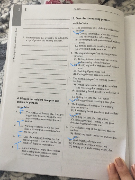 Name: 7. Describe the nursing process Multiple Choice 1. The assessment step of the nursing information about the resident List three tasks that are said to be outside the scope of practice of a nursing assistant and reviewing this information (B) Identifying health problems and resident (C) Setting goals and creating a care plar 2 S (D) Deciding if goals were met 2. The diagnosis step of the nursing process involves (A) Getting information about the resident reviewing this information identifying health problems and resident needs (C) Deciding if goals were met (D) Putting the care plan into action 3. The planning step of the nursing process involves (A) Getting information about the resident and reviewing this information (B) Identifying health problems and resident needs (C) Putting the care plan into action (D/setting goals and creating a care plan 6. Discuss the resident care plan and explain its purpose True 1The purpose of the care plan is to give The implementation step of the nursing process involves (A) Identifying health problems and resident 4. ByPutting the care plan into action suggestions for care, which the nurs- ing assistant can customize for each (Q) Setting goals and creating a care plan (D) Deciding if goals were met resident. The evaluation step of the nursing process involves 5. Nursing assistants should not per- form activities that are not listed on 2. the care plan. (A) Identifying health problems and resident 3. Care planning only involves the doc- tors diagnosis; it does not involve the residents input or expectations Sometimes even simple observations that nursing assistants make about residents are very important 町Deciding ifgoals were met (Q) Putting the care plan into action (D) Setting goals and creating a care plan