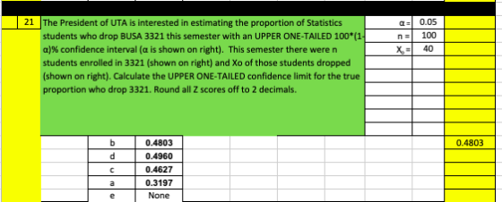 a 0.05 n100 40 21 |The President of UTA is interested in estimating the proportion of Statistics students who drop BUSA 3321 this semester with an UPPER ONE-TAILED 100*(1 a)% confidence interval (a is shown on right). This semester there were n students enrolled in 3321 (shown on right) and Xo of those students dropped shown on right). Calculate the UPPER ONE-TAILED confidence limit for the true proportion who drop 3321. Round all Z scores off to 2 decimals. 0.4803 0.4960 C 0.4627 a 0.3197 0.4803 None