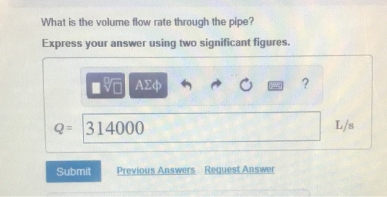 What is the volume flow rate through the pipe? Express your answer using two significant figures. Q= 314000 L/s Submit Previous Answers Reguest Answer