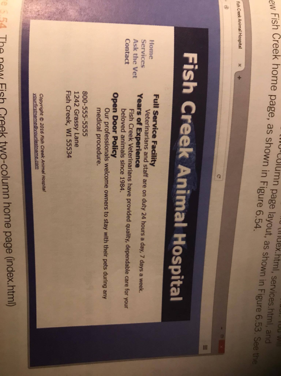 sh Creek home page, as shown in Figure 6.54. UrCUIum tindex.html, services.html, and ew Fi n page layout, as shown in Figure 6.53. See the Fish Creek Animal Hospital Fish Creek Animal Hospital Full Service Facility Home Services Ask the Vet Contact Veterinarians and staff are on duty 24 hours a day, 7 days a week. Years of Experience Fish Creek Veterinarians have provided quality, dependable care for your beloved animals since 1984. Open Door Policy Our professionals welcome owners to stay with their pets during any medical procedure. 800-555-5555 1242 Grassy Lane Fish Creek, WI 55534 Copyright 2016 Fish Creek Animal Hospital yourlastname.com 4 Tha nau Fish Creek two-column home page (index.htm)
