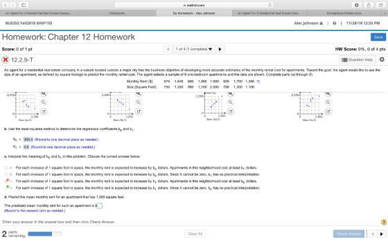 mathxl.com An Agent For A Residential Real Estate C Do Homework - Alec Johnson An Agent For A Residential Real Estate C BUS352 Fall2018 MWF155 Alec Johnson 읊 1。1 11/28/18 12:33 PM Homework: Chapter 12 Homework Save Score: 0 of 1 pt 1 of 4 (1 complete) HW Score: 096, 0 of 4 pts 12.2.9-T Question Help An agent for a residential real estate company in a suburb located outside a major city has the business objective of develcping more accurate estimates of the monthly rental cost for apartments. Toward the goal, the agent would like to use the size of an apartment, as defined by square footage to predict the monthly rental cost. The agent selects a sample of 8 one-bedroom apartments and the data are shown. Complete parts (a) through (f). Monthly Rent ( 875 1,600 800 1,500 1,900 925 1,700 1,350 Size (Square Feet) 750 1,350 950 1,100 2,000 T00 1,300 1,100 2,000 2,000 2,000 2,000 Sizo (Eq t) b. Use the least-squares method to determine the regression coefficients bo and b b308.4 (Round to one decimal place as needed.) b0.8 (Round to one decimal place as needed.) c. Interpret the meaning of bo and b, in this problem. Choose the correct answer below. O A. For each increase of 1 square foot in space, the monthly rent is expected to increase by bo dollars. Apartments in this neighborhood cost at least b1 dollars. OB. For each increase of 1 square foot in space, the monthly rent is expected to increase by bo dollars. Since X cannot be zero, b, has no practical interpretation. .Х с. For each increase of 1 square foot in space, the monthly rent is expected to increase by bi dollars. Apartments in this neighborhood cost at least bo dollars. D. For each increase of 1 square foot in space, the monthly rent is expected to increase by b1 dollars. Since X cannot be zero, bo has no practical interpretation. d. Predict the mean monthly rent for an apartment that has 1,000 square feet The predicted mean monthly rent for such an apartment is $ (Round to the nearest cent as needed.) Enter your answer in the answer box and then click Check Answer Clear All Check Answer remaining