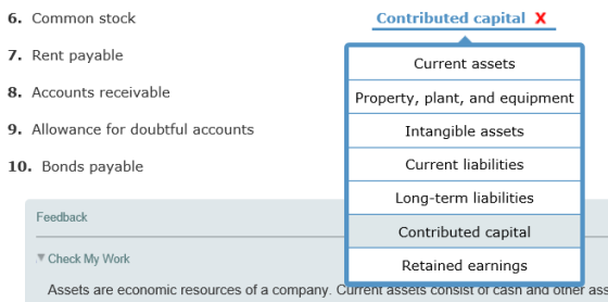 6. Common stock 7. Rent payable 8. Accounts receivable 9. Allowance for doubtful accounts 10. Bonds payable Contributed capital X Current assets Property, plant, and equipment Intangible assets Current liabilities Long-term liabilities Contributed capital Retained earnings Feedback Check My Work Assets are economic resources of a company. Current assets consist or casn ana ouner ass