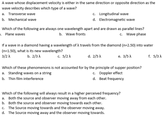 A wave whose displacement velocity is either in the same direction or opposite direction as the wave velocity describes which type of a wave? a. Transverse wave b. Mechanical wave c. Longitudinal wave d. Electromagnetic wave Which of the following are always one wavelength apart and are drawn as parallel lines? Plane waves b. Wave fronts c. Wave phase If a wave in a diamond having a wavelength of A travels from the diamond (n 2.50) into water (n-1.50), what is its new wavelength? 3/22 b. 2/3A c. 5/2A d. 2/5λ e. 3/5A f. 5/3A Which of these phenomenons is not accounted for by the principle of supper position? a. Standing waves on a string b. Thin film interference c. Doppler effect d. Beat frequency Which of the following will always result in a higher perceived frequency? a. Both the source and observer moving away from each other b. Both the source and observer moving towards each other c. The Source moving towards and the observer moving away d. The Source moving away and the observer moving towards.