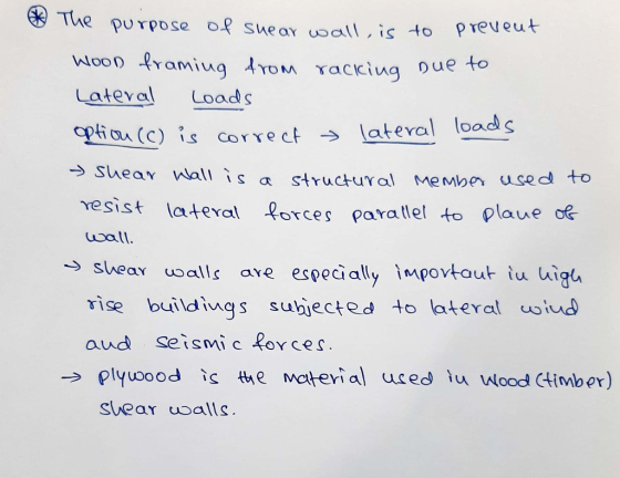 The purpose of shear wall, is to prevent WooD framing from racking Due to Lateral loads option (c) is correct lateral loads S