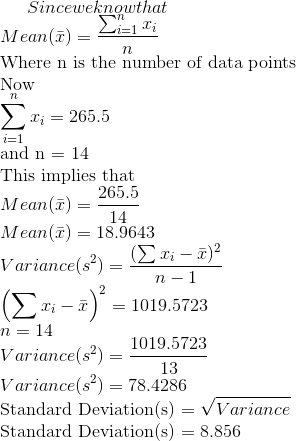 Since we know that \\Mean(\bar{x}) = \frac{\sum_{i=1}^n x_i}{n} \\\text{Where n is the number of data points} \\\text{Now} \\\sum_{i=1}^n x_i = 265.5 \\\text{and n = 14} \\\text{This implies that} \\Mean(\bar{x}) = \frac{265.5}{14} \\Mean(\bar{x}) = 18.9643 \\Variance(s^2) = \frac{(\sum{x_i - \bar{x}})^2}{n-1} \\\left(\sum{x_i - \bar{x}}\right)^2 = 1019.5723 \\n = 14 \\Variance(s^2) = \frac{1019.5723}{13} \\Variance(s^2) = 78.4286 \\\text{Standard Deviation(s) = }\sqrt{Variance} \\\text{Standard Deviation(s) = }8.856