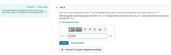 Constants Periodic Table Part A An insulated beaker with negligible mass contains liquid water with a mass of 0.250 kg and a temperature of 60.1 C How much ice at a temperature of-16.8 must be dropped into the water so that the final temperature of the system will be 24.0 C Take the specific heat of liquid water to be 4190 /kg , the specific heat of ice to be 2100 Jkg-K and the heat offusion for water to be 3.34x105 J/kg View Available Hint(s) mice. 10.098 kg Submit Previous Answers Incorrect; Try Again; 5 attempts remaining