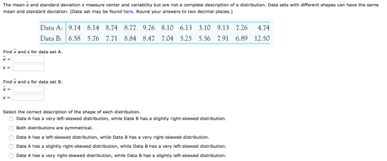 The mean x and standard deviation s measure center and variability but are not a complete description of a distribution. Data sets with different shapes can have the same mean and standard deviation. (Data set may be found here. Round your answers to two decimal places.) Data A: 9.14 8.14 8.74 8.77 9.26 8.10 6.13 3.10 9.13 7.26 4.74 Data B: 6.58 5.76 7.71 8.84 8.47 7.04 5.25 5.56 7.91 6.89 12.50 Find x and s for data set A. Find x and s for data set B. Select the correct description of the shape of each distribution Data A has a very left-skewed distribution, while Data B has a slightly right-skewed distribution Both distributions are symmetrical O Data A has a left-skewed distribution, while Data B has a very right-skewed distribution. Data A has a slightly right-skewed distribution, while Data B has a very left-skewed distribution Data A has a very right-skewed distribution, while Data B has a slightly left-skewed distribution.
