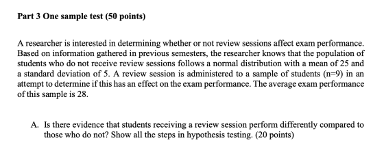 Part 3 One sample test (50 points) A researcher is interested in determining whether or not review sessions affect exam performance. Based on information gathered in previous semesters, the researcher knows that the population of students who do not receive review sessions follows a normal distribution with a mean of 25 and a standard deviation of 5. A review session is administered to a sample of students (n-9) in an attempt to determine if this has an effect on the exam performance. The average exam performance of this sample is 28 A. Is there evidence that students receiving a review session perform differently compared to those who do not? Show all the steps in hypothesis testing. (20 points)